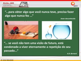 Dr. Carlos Sakuramoto
“...para obter algo que você nunca teve, precisa fazer
algo que nunca fez ...”
Autor desconhecido
“... se você não tem uma visão de futuro, está
condenado a viver eternamente a repetição do seu
passado...”
A.R. Bernard
 