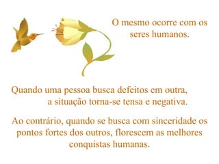 O mesmo ocorre com os seres humanos. Quando uma pessoa busca defeitos em outra,  a situação torna-se tensa e negativa. Ao contrário, quando se busca com sinceridade os pontos fortes dos outros, florescem as melhores conquistas humanas. 