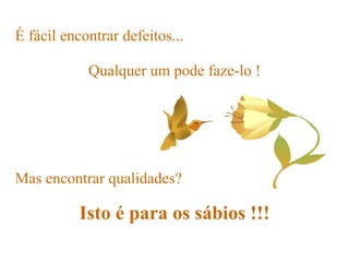 É fácil encontrar defeitos...   Mas encontrar qualidades? Isto é para os sábios !!! Qualquer um pode faze-lo ! 