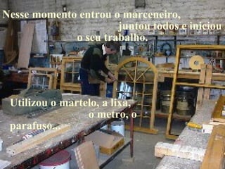 Nesse momento entrou o marceneiro,  juntou todos e iniciou o seu trabalho. Utilizou o martelo, a lixa,  o metro, o parafuso... 