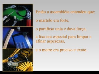 Então a assembléia entendeu que:
.
o martelo era forte,
o parafuso unia e dava força,
a lixa era especial para limpar e
afinar asperezas,
e o metro era preciso e exato.
 