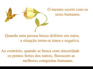 O mesmo ocorre com os
seres humanos.
Quando uma pessoa busca defeitos em outra,
a situação torna-se tensa e negativa.
Ao contrário, quando se busca com sinceridade
os pontos fortes dos outros, florescem as
melhores conquistas humanas.
.
 