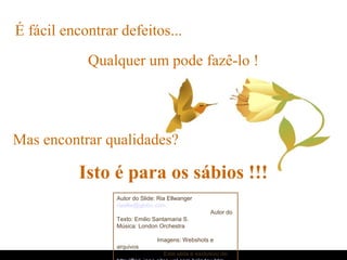 É fácil encontrar defeitos...
Mas encontrar qualidades?
Isto é para os sábios !!!
Qualquer um pode fazê-lo !
Autor do Slide: Ria Ellwanger
riaellw@globo.com
Autor do
Texto: Emilio Santamaria S.
Música: London Orchestra
Imagens: Webshots e
arquivos
Este slide é exclusivo de:
 