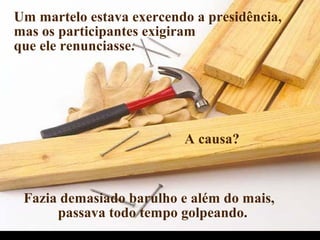 Um martelo estava exercendo a presidência,
mas os participantes exigiram
que ele renunciasse.
A causa?
Fazia demasiado barulho e além do mais,
passava todo tempo golpeando.
.
 