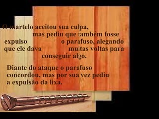 O martelo aceitou sua culpa,
mas pediu que também fosse
expulso o parafuso, alegando
que ele dava muitas voltas para
conseguir algo.
Diante do ataque o parafuso
concordou, mas por sua vez pediu
a expulsão da lixa.
.
 