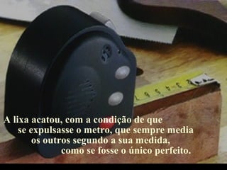 A lixa acatou, com a condição de que
se expulsasse o metro, que sempre media
os outros segundo a sua medida,
como se fosse o único perfeito.
.
 