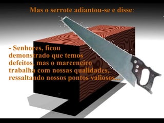 Mas o serrote adiantou-se e disse:
- Senhores, ficou
demonstrado que temos
defeitos, mas o marceneiro
trabalha com nossas qualidades,
ressaltando nossos pontos valiosos...
.
 