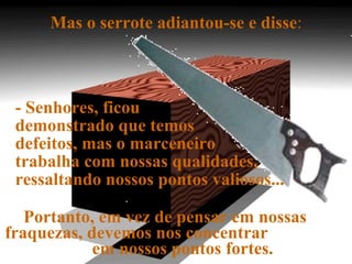 Mas o serrote adiantou-se e disse : - Senhores, ficou  demonstrado que temos  defeitos, mas o marceneiro  trabalha com nossas qualidades, ressaltando nossos pontos valiosos...  Portanto, em vez de pensar em nossas  fraquezas, devemos nos concentrar  em nossos pontos fortes. 