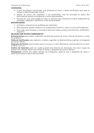 Ferramentas da Qualidade                                                                                        Página A9 de A27

V A NTA G E NS
    •    É u m a fe rramen t a e str utur ada, qu e dire cio na o s itens a s ere m ver if ic ado s par a que se
         ch egue a iden tif ic aç ão das c ausas;
    •    A pe s ar de e x i s tir um e sq ue le to a s er preen ch ido , n ão h á res t riç ã o à s a çõe s do s
         p a rt ic i p an te s q u an to às pro po s t as a s ere m apre sen t a d as ;
    •  Per mit e t e r u ma v is ão amp la d e t od as a s v ar iáve is que in ter fere m no bom andamen to da
       a t i v i d ade , aj ud an do a id e n tific ar a n ão -c onformidade.
DE S VANTA G ENS
    •    L i mi tada a so luç ão de um pro b lema p or ap l ic ação;
    •    N ão a pre sen t a q u a dro e vo lu t i vo ou co mp ar a t ivo h is tó ri co, c omo é o cas o d o hi s to gr a m a;
    •       Par a c ada no va situaç ão, é nece ssár io percor rer to do s o s passo s do pro cesso, utilizan do o
            d i a gr a m a.
R E LAÇÃO CO M O UT RA S F E RRA MEN T A S
B r ai n st o rmi ng : p ar a c o le t ar s ug e s t õ e s s o b di v e r s o s po n to s de vis t a, a f i m de enc on tr ar a c aus a
d o p r o b le ma.
F o l h a d e Ve r i f i ca ç ã o : p ar a r eg i s trar as idé i as s u ger id as no Br ain st or mi ng e ap li c ar no d i agr ama
da c ausa e ef eito.
D i ag ram a d e P a re t o: p a r a r e v e l ar q u ai s as c a u s a s é a mai s dom in an te , c o mo j á de sc r i to n o i te m
an ter ior (3 .2.2 .5 )
G r á f i co d e C o n t r ol e : p ode se r us a do q u ando e s te de tec t a um ob st á c ulo , m a s n ão é c apaz d e
p r o po r u m a s o l uç ão . Ne s te c a so e n t ão se u t i liza o di a gr am a de c au sa e e f e i to s.
H i s to g ram a : a t r a vé s d o s d a do s o bt i do s do h i s to gr a ma, po de - se u s ar o d i a gr a m a de c au s a e
efeito par a atacar a causa mais provável.
 
