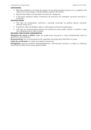 Ferramentas da Qualidade                                                                                        Página A15 de A27

V A NTA G E NS :
     •    M os tr a m ten dênc i a, ao l on go do te mpo , de um de ter m ina d o pro ce ss o (se a seqü ênc i a de
          v a l ore s for m u i to l on ga , é r eco men d á vel o g rá f ico de l inh a s );
     •    Apresentam dados estratificados em d i ver s as c ate gor i as;
     • É ú t il p ar a co m p ar ar dad os re su l tan te s de p roc es so de co nt age m (var i ávei s dis cre t as e
       atr ibutos).
DE S VANTA G ENS
     •    Tem que ser atualizados, confo rme o per íodo mo str ado no gr áf ico (diário , seman al,
          m e n s al, a n u a l , e tc . );
     •    É g enér ico. N ão h á de t al he s so bre a i nfor m aç ão ( h is tó ri co /co m pos iç ão);
     •     T e m q ue ter c o n h e c ime n to s b á si c o s de e s t a t ís t ic a s p ar a p o de r ut i li za r e e sc o lhe r o t ipo
           m a i s a de q u a d o p ar a c ad a s i tu aç ã o .
R E LAÇÃO CO M O UT RA S F E RRA MEN T A S
D i ag ram a d e c au s a e e f e i t o : pod e ser us ad o p ar a enco nt r ar a cau s a fun d am en t al com o j á
descr ito no item an te rior.
B r ai n st o rmi ng: f a z um l e v an t ame n t o de s u ge st õ e s d o g r up o p ar a i de n t if ic ar a c au s a
F o l h a d e v e r i f i ca ç ã o : n a c ole ta do s dado s no proce s so.
H i s to g ram a : p ar a no s m o st r ar apro x im ad amen te a d i stribuiç ão normal e se todas as amostr as
en con tr a m-s e d en tro das f a ixa s e sp ec if ic a d as.
 