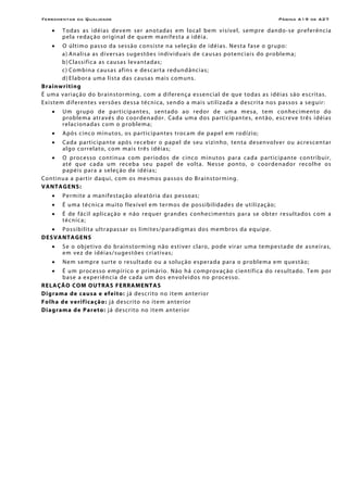 Ferramentas da Qualidade                                                                                               Página A19 de A27

     •    Todas as idéias devem ser anotadas em loca l be m visível, se mpre dan do -se pref erênc i a
          p e l a r e d aç ão o r i g in al de que m m an if e s t a a i dé i a.
     •     O ú lt i mo p as so d a se ssão c ons i s te n a se leç ão d e i dé i a s. Ne s t a f a se o g ru po:
           a) A n al i s a as di v e r s a s su ge s tõ e s in d iv i d u ai s de c a u s a s po te n c i a is do pro b le m a;
           b ) Classifica as causas levantadas;
           c ) Co m bin a c au s as af in s e d es c ar t a red un d ânc i as;
           d ) Elabor a uma lista das causas mais comuns.
B rai nw ri ti ng
É u m a vari aç ão do br ain s tor min g, co m a di ferenç a essen cial de que to das as idéias são escritas.
E x i s tem d if e r e n t e s ver s õ e s de s s a téc n i c a, s e n d o a m a i s ut i l i z ad a a de scr i t a n o s p a s so s a seg u ir:
     •    Um grupo de par t ic ipan te s, sen tado ao redor de uma mesa, tem conhe cimen to do
          p rob le m a at r a vé s do coor den a dor. C ad a u m a d os p ar t ic ipa n te s, e nt ão, es cre ve trê s i déi a s
          re lac ion adas co m o proble ma;
     •    A pó s c inc o m in u to s, o s p a rt ic i p an te s troc a m de p ape l e m ro d í zio ;
     •    Cada participan te apó s re cebe r o pape l de seu vizinho, ten t a de senvo lver ou acr escen tar
          a l g o c o r r e l at o , c o m m a i s t r ê s i dé i as;
     •    O pro ces so co nt in u a co m pe río dos de ci nco m in u to s p ar a c a d a p art i ci p an te con tr ib u ir,
          até que c ada u m re ceb a se u pape l de vol t a. Nes se pon to, o coorden ador reco lhe os
          p a pé is p ar a a s e l e ç ão de id é i a s;
Co n t in u a a p a r t ir d aq u i, c o m o s mes mo s p as so s do B r ain s tor m in g.
V A NTA G E NS :
     •    P e r m i te a man if e s t aç ão a l e a tór i a das pe s so as ;
     •    É u m a téc n ic a mu i to f le x í ve l e m ter m o s de po ss i bi l id a de s d e u t il i z aç ão;
     •    É de f ác i l aplic aç ão e n ão re que r gr an de s conhe cimen tos par a se obte r r esultados c om a
          técn ic a;
    • P o s si b il i t a u l tr a p as s ar o s l i mi te s /pa r a di g m a s d o s me mb r o s d a e q ui pe.
DE S VANTA G ENS
     •    S e o o bje t ivo do b r ain st or mi ng n ão e s ti ve r c la ro, po de vir ar um a tem pe s t ad e de a sne ir a s,
          e m ve z d e id éi a s / su ge st õe s cr i a ti vas ;
     •    Ne m se mpre sur te o res u l t ado ou a s ol uç ão es per a d a p ara o prob le ma e m q ue stão;
     •     É u m pr oces so e mp ír ico e pr im ár io. N ão h á co mpr ov a ç ão c ien tí fi c a d o r es ul t a do. Te m por
           base a e xper iênc i a de cada um dos en vo lvido s no proc esso.
R E LAÇÃO CO M O UT RA S F E RRA MEN T A S
D ig rama de ca usa e ef ei t o: j á des cr i to no i te m an ter ior
F o l h a d e v e r i f i ca ç ã o : j á de scr i to no i te m an ter ior
D i ag ram a d e P a r e to: j á de scr i to no i te m an ter ior
 