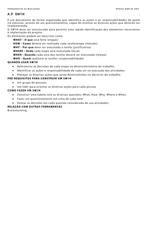 Ferramentas da Qualidade                                                                                  Página A20 de A27

A.9 5W1H
É u m do cum en to d e for m a or g ani z a d a que id en ti fi ca as ações e as respo n s a bil i d a de s de q ue m
i r á e xe cu t ar, at r av és d e u m que s ti on a men to, cap a z de o rien t ar as di ver s a s açõ es q ue de ve r ão ser
i m pl e me n t ad a .
O 5 W1H d ev e ser e s trut ur ado p ar a p er m it ir um a r ápida iden tific aç ão do s elemen to s nece ssários
à implantação do projeto.
O s e le men to s po de m ser de scr i to s co mo:
       W HA T - O que s e r á f e i to (e t a p as )
       HOW - Como d ev er á s er re al i zad o c ad a t ar e f a/ e t ap a ( mé to do )
       WHY - Por que deve ser executada a tar ef a ( j u s t if ic a ti v a )
       W H ER E - Ond e cada etapa ser á executad a (local)
       WHEN - Quand o c a d a u m a d as t ar e f a s de ver á s e r e xe c u t ad a ( t e m po )
       W HO - Q u em realizar á as tarefas (responsabilidade)
QUA N DO USAR 5W1 H
    •    Re feren ci a r a s de ci sõe s d e c a d a e t ap a no d esen vo l vi men to do tr ab a lho.
    •    Identificar as ações e r e spo n s a b i l id a de de c ad a u m n a e x e c u ç ão d as a t i v id a de s
     • Planej ar as diver s as ações que serão de sen vo lv i d a s no deco rrer do tra b a lho .
P R É-R EQ UIS ITO S PA RA CO NSTRUI R U M 5 W1H
    •    U m gr upo de pes so as.
  • U m lí der p ar a or ien t ar as d i ver s as açõe s p ar a c ad a p es soa.
COMO FAZE R UM 5W1H
    •    Co ns tr ui r uma tabe l a co m as di vers as que s tões ; Wh at, How, Why , Where e Wh en.
    •    Fazer um qu es tion amen to e m c i ma de c ada i te m
     • A no t ar a s dec i sõe s e m c a d a q ue s t ão c ons i der ad a de s u a at i v i d ade s.
R E LAÇÃO CO M O UT RA S F E RRA MEN T A S
Br ainstorming.
 