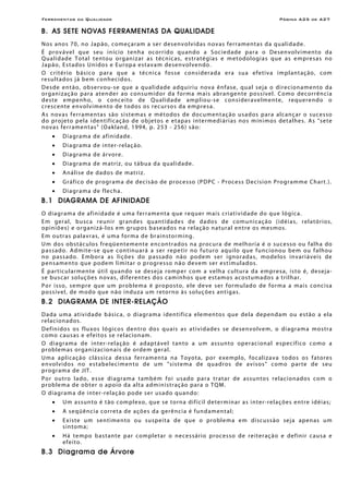 Ferramentas da Qualidade                                                                                          Página A25 de A27

B. AS SETE NOVAS FERRAMENTAS DA QUALIDADE
N o s ano s 7 0 , n o J ap ão , c o meç a r am a s e r des envolvidas novas ferr amentas da qualidade.
É pro v á ve l q ue seu in íc io tenh a oc orr ido q u an do a S oc ie d ad e p a r a o De sen vo l vi ment o d a
Q u a l i d a d e T o t a l t e n tou or g an i z ar a s t é cn ic as , e s tr a té g ias e m et odo lo gi a s q ue a s e m pre sa s no
J a p ão , Es t ad o s U n i d o s e Eur o p a e st a v a m de sen vo l ven do .
O c r i té r io b á s ic o p ar a q ue a téc n i c a f o s se considerada er a sua efeti v a i m p l an t aç ão , c o m
re sultados já bem conhec i do s.
D es de en t ão, ob ser vo u- s e q ue a qu a l id a de a dq u iri u n o v a ê n f as e , q ua l s e j a o dir e c io n a me n to d a
or g an i zaç ão p ar a atend er ao con su m id or d a for m a m ai s ab r an gen te p o ss í vel . Co mo deco rrên ci a
deste e mpenh o, o con ceito de Qualidade am plio u-se con s iderave lme nte, requere ndo o
cr escen te en vo lvimen to de to dos o s rec ur so s da empre s a.
A s n o v a s f e r r a me n t a s são s i st e m a s e m é tod o s d e doc u men t aç ão u s ad os p ar a alc an ç ar o s uce s so
d o proje to p el a i den t ifi c aç ão d e ob je tos e e t ap a s in te rmed i ár i a s n os m ín i mo s det a l hes . As "s e te
no vas fer r amen t as" (Oakland, 1994, p. 253 - 256 ) são:
    •    D i a gr a m a d e af i n i d ade .
    •    D i agr am a de in ter -re l aç ão.
    •    D i agr am a de ár vor e.
    •    Diagrama de matriz, ou tábua da qualidade.
    •    A n ál i se de d ado s de mat r i z.
    •    Gr áfi co de p ro gr am a de dec i s ão de proce s so (P DP C - Proce s s D ec is ion Pro gr amm e Ch ar t. ).
    •    D i a gr a m a de f le c h a.
B.1 DIAGRAMA DE AFINIDADE
O diagr ama de af inidade é uma ferr amenta que r e q u e r m ai s c r i a t i vi d ad e d o q u e ló g ic a.
E m ger a l, b u sc a r e uni r gr an des q u an t id a de s d e d a do s d e c o mu n i c aç ão ( id é i a s, r e l a tór io s,
o pin iõe s ) e or g an i z á -l os em gr up os b a se a dos n a re l aç ão n a tu r al e nt re o s mes mos .
E m o u tr as pal avr as, é uma for m a de br ainstormin g.
U m do s ob st á c ulo s f reqü en tem en te en con tr ad os n a pro cu r a de me lhor i a é o su ce ss o ou f alh a do
p a s s ad o . Ad m i te -s e qu e c o n t inu ar á a ser r e pe t ir n o f u tur o a qu i lo qu e f u n c io n o u be m o u f a lho u
no p as s ado. E mb or a as li çõe s do p ass ado não po de m s er i gnor adas , mo de los in var i áveis de
p e n s a me n to q u e p o dem l i mi t ar o p r o gr e sso n ã o de ve m ser e s t i m u l ad o s .
É p ar ti c u l arm e n te ú t il q u an do se d e s e j a r o mp e r c om a velha cultura da empr esa, isto é, de sej a-
s e b us c ar so luç õ e s n o vas , d if e r e n te s d o s caminhos que estamos acostu mado s a trilhar.
Po r i sso , sempre que um pro ble ma é pro po sto, e le de ve s er for mu l ado de fo rma a mais conc i s a
p o s s ív e l, de m o d o q ue n ão in du z a u m r e to r n o à s so l uç õ e s a n t ig a s.
B.2 DIAGRAMA DE INTER-RELAÇÃO
D ad a u m a at i vi d ade b ás i c a, o d i agr am a i den t if ic a e le ment o s que de la de pen d am o u es t ão a ela
re lac ion ados.
D ef in ido s os f lu xo s ló gi co s den tro d o s q u a is a s a t i v i d ade s se de senvo lv em, o d i a gr a m a mo s tra
co mo c au s as e efe i to s se re l ac ion am .
O di a gr a m a de in ter -re l aç ão é ad a p t á ve l t an to a u m as s un to oper ac ion a l e sp ec íf ico com o a
proble mas or gan i zac ion ais de o rde m ger al.
Uma aplicaç ão clássica dessa ferr amenta na Toyo t a, por e xe m plo, fo c al i z a v a to do s o s f a tores
e n vo l vi do s n o e s t a b e l e c i m e n to d e u m " si st e m a de quadros de avisos" como par te de seu
p r o gr am a de J IT .
P o r o u tro l a d o , e sse di a g r am a t am b é m f o i u s a do par a tr atar de assun to s relac ion ados co m o
p rob le m a de o b ter o ap oio d a a l t a a d m in is tr aç ão p ar a o T Q M.
O di agr ama de i nter -re laç ão po de ser us ado quan do:
    •    U m a ss un to é t ão c om pl e xo, q ue se t o r n a d if íc il de te r m in ar a s i n t e r -r e l a ç õ e s e n tre id é i a s;
    •    A seqüência correta de ações da gerê nc i a é f un d am en t al;
    •    E x i s te u m s en ti men to o u s u spe it a d e q ue o pro ble m a e m di sc uss ã o sej a ap en as u m
         s in to m a;
    •    H á te mpo b a s t an te p ar c om ple t ar o ne ces s ári o pr oce sso d e re it er açã o e def in ir c a us a e
         ef eito.
B.3 Diagrama de Árvore
 