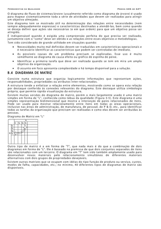 Ferramentas da Qualidade                                                                                           Página A26 de A27

O di agr am a de f l uxo de s i st em as / ár vore (us u alm en te refe ri do c omo diagr am a de ár vore ) é u sad o
par a mapear sistematicamente to da a sér ie de atividades que de vem ser realizadas par a atingir
um objetivo almejado.
E s te d i agr am a t e m se m o s tr a do ú t i l n a de ter min aç ão d a s r el aç ões en tre nece s si d a de s ( ne m
s em pre a deq u a d ame nte expre s s as) e c ar ac te rí s t icas destinadas a atendê -l as, bem co mo quan do
s e de sej a def in ir q ue açõ e s s ão n e c e s s ár i as ( e e m q ue o r de m ) p ar a q ue u m o bj e t iv o pos s a s e r
atingido.
É in dispensáve l quan do é exigid a uma compreen são per feita do que precisa ser realizado,
j un t ame nt e co m o "c om o " de ve ser o b ti do e a s re l açõe s en tre es se s o bje ti vo s e m e tod olo g ia s .
T e m s ido c o n si de r a do de gr an de uti l i d ade e m s i t u açõ e s qu a n do :
     •    N e c e ss i d ade s mu i to mal d e f in i d a s d e ve m se r t r a du z id a s e m c ar a c terí s t ic a s o pera c ion a i s e
          é ne ce ss ár io id en ti fi c ar as c ar acter ís tic as q ue p ode m ser co ntrol ad as d e i me d i ato.
     •    A s po ss í ve i s c au s as d e u m p r o ble m a pre c i s am se e xp lo r a d as . E s se u so é mu i to
          semelhante ao diagr ama de c ausa ef eito o u gráf ico de e sp inh a de pei xe.
     •    I den tif ic ar a pr i me ir a taref a que de ve se r realizada quando se tem em mir a um amplo
          o bje ti vo d a or g an i z aç ão.
     •    O a s sun to em foc o apres en t a co mpl e xi d a de e h á te mpo di s pon í vel par a a so luç ão.
B.4 DIAGRAMA DE MATRIZ
Co n s i st e n u m a e s tr u tu r a q ue o r g an i z a log i c amen te inf ormaçõe s que represen tam aç ões,
re sponsabilidade s, prop rie d a de s ou a tr i bu to s i n ter -r e l ac io n a do s.
A e st ru tu r a t en de a e nf a t i z ar a re laç ão en tre e le men to s, m os tr a ndo co mo se o per a es t a re laç ão
p o r d e s t a qu e c o n f e r ido à s c o n e xõe s r e le v an t e s do d i a gr a m a. Es te d e s t a que ut i l i z a s i mbo l o gi a
p r ó pr i a, que per mi te r á p i d a vi su a li z a ç ão d a e s t r u tu r a.
E x i s tem mui t a s ver sõ e s do di a gr am a de m a tri z , p o r é m o m a i s l ar g am e n te u s a do é u m a mat r i z
simple s em fo rma de "L", conhe ci da co mo tábua da qualidade (Fig ura 3 -5 ). Este diagr ama é uma
s i mp le s repre sen t aç ão b i di men s ion a l que mos t r a a i nt ers eç ão de pare s rel a ci on a do s de i ten s.
Po de ser us ado p ar a m os tr ar relac ion amen to en tre iten s em to das as áre as oper acion ais,
i n c lu s ive n a s á r e a s de a d m in is tr aç ão , de m an uf a tur a, de pes so al, d e P & D, et c., p ar a iden t if ic ar
t o d as a s t ar e f a s d a o r gan i z aç ão que pre c i s am s e r r e a l i z ada s e c o m o e l a s de ve m ser atr i bu íd as às
p e s so a s.
Diagrama de Matriz em "L"




O u tro t ipo d e m a tri z é a e m for m a de "T ", q ue n ad a m a i s é do q ue a co mb in aç ã o d e d o is
d i a gr a m a s e m for m a de " L ". El e é b a se a do n a p re m is s a de q ue do is co njun to s se p ar ad os de i tens
s ão re l ac ion ado s co m u m ter ce iro. O d i agr ama e m "T " tem s i do t amb ém am pl am en te us ado p ar a
d e s e n vo l ver n o vo s m a t e r i a i s p e lo r e l a c i o n a men to simultâneo de diferen te s mater i ais
alternativos com dois gr upo s de pro pri edade s des ej ávei s.
Ex i s tem ou tr as matr ize s q u e se o c u p am c o m i d é i a s do tipo funç ão de pro duto ou ser viço, c ustos,
m o d o s de f a l h a, c a p ac i d a de s, e tc . ; n o m ín i mo, 4 0 d if e r e n te s t i p o s d e d i a gr a mas de m a triz s ã o
disponíve is.
 