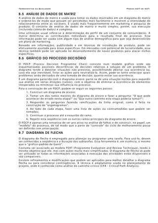 Ferramentas da Qualidade                                                                                         Página A27 de A27

B.5 ANÁLISE DE DADOS DE MATRIZ
A an áli se de d ados de m at ri z é u sad a p ar a tom ar o s d ado s mos tr ado s e m u m di agr am a de m at ri z
e o rde n á- los d e mo do q ue po ss am s er pe rceb i do s m a i s f a c i l me n te e mo s tr e m a i n ten si d ad e do
re l ac ion a men to en tre a s v a ri á ve i s. É us a do m a i s freq üen te men te e m m ar ke tin g e pe sq ui s a de
p r o d u to . O c o n c e it o d e an ál i se d e d a do s d e m a tr i z é mu i to s im p le s; por é m, s u a e xe c uç ão
(i nc lu in do co le ta d e d ad os ) é co mp le xa.
U m a ut i li z aç ão us u a l r e f e r e -s e à de ter min ação do perf il de um conj un to de co nsumidore s. A
m a t ri z de ter m in a a s con tr ib u içõe s in d i vi du a i s p ar a o re su l t ado f in a l do pro ce sso . E s sa
i nfor m aç ão p o de ser us ad a co m al gu m ti po de an ál i se de mo gr áf ic a p ar a que sej a de sen vo lvi do
u m pl an o de m ar ke ti ng.
B a se ad a e m i n f o r m açõ e s, p ub lic i d ade e e m t é c n ic a s d e in tro du ç ão de pro du to , p o d e ser
ef etivamente aj ustada par a áre as e spe cífic as. Em me r c a do s c o m po ten c i a l de luc r a t i vi d a de , e s sa
t écn ic a t amb ém po de s er ap l ic ada no de senvo lvi men to d e no vo s p rod u to s par a a t ac ar n icho s
e spe cífico s.
B.6 GRÁFICO DO PROCESSO DECISÓRIO
O P DC P (Pr oce ss D ec i si on Pro gr amm e Ch art) co nsiste num mo de lo gr áf ico onde são
e sq ue m at i za d a s po s síve is d ecorrên ci a s de d ec is õ e s r e l a t i v a s à so luç ã o de u m pro bl e m a . O
d i a gr a m a ten de a de tec t ar s i tu açõe s n ão pre v is t a s, p os s ib i li t an do a b or t ar sua o corrên cia o u,
c a so e l a s eja i ne vi t á ve l, li s t ar a s açõe s par a ne utr alizá-la. Assim, po de -se tanto an tec i par quais
p rob le m as s er ão der i vad os de uma t o m ad a de dec i s ão, qu ant o e vi t ar su a o corrênc i a.
É u m d i a gr am a p a r e c i do c o m o d i agr a m a ár vor e : p a r t e - se d e u m a s itu a ç ão -nú c leo p ar a e xpan di r
sua an álise em várias dir eções (ramos), com o obj e ti vo d e e l i mi n ar a o c orrênc ia de elemen to s
ine sper ados ou minimizar sua inf luênc ia no pro cesso.
P ar a a con st ru ç ão d e um P DCP, pod em - se se gu ir o s se gu in te s p as sos:
         1. Co ns tr ui r um di agr ama de ár vore;
         2. T omar um dos r amo s maio res do di agr ama de árvore e f azer a pergun ta: "O qu e po de
         acontecer de er r ado nesta etapa? " ou "Que o u tro c am i n h o e s t a e t ap a p o de r i a tom a r ? ";
         3. Re spon der às per guntas f azen do r amif ic açõe s da linha or igin al, co mo é fe ito na
         co nstr uç ão de "or ganogr amas";
         4. Ao lado de cada etapa, fazer uma lista de a ç õ e s o u c o n t r ame d id a s q u e p o d e m ser
         t o m ad a s;
         5. Co ntin uar o proce s so até a e xaustão do r amo;
         6. Repetir esta seqüência com o s o ut ro s r a mos pri nc ip a i s do d i a gr a m a de ár vor e.
O PDCP é ap e nas u ma t e nt at iv a de ser pro a ti v o n a an á lis e de f a lh a s e de con st ru ir, no p a pe l, um
" m ode lo " do pr oce ss o, de t al mo do q ue a p art e de "co ntro le " do c icl o de mel hor amen to po ss a
ser def in ida co m an te cipaç ão.
B.7 DIAGRAMA DE FLECHA
O d i agr am a d e f lech a é em pre g ad o p ar a p l anej ar o u pro gr am ar um a t are f a. P ar a u s á- lo, d e vem
s e r c o n h e c id a s a se qüên c i a e a du r a ç ão d a s s ub t ar e fa s. E ss a ferr a ment a é, e m e ssên ci a, o mes mo
q ue o " gr áf ico - p ad r ão d e G an t t ".
Co s tu m a ser a ss oc i ado a o mo del o P ER T (Pro gr a mm e E vo lu a t ion an d Re v iew Techn iq ue ), ten do o
m e s mo o b j e t i v o q u e e l e , m a s c o m a ç õ e s mu i to m ais s im pl i f i c ad a s. O d i a gr a m a de f le c h a só p o de
s e r u t i li z a do se to d as a s in f o r m açõ e s a sso c i ad a s à e xe c uç ão d a s at ivi d a de s e s tão di s po n íve is e
s ã o c o mp a tí v e i s.
E x i s tem re fin a men to s e m o d if ic açõe s que p ode m ser ap l ic ado s p ar a m el hor de tal h ar o di agr am a
f lec h a ou par a c ons i der ar con ti ngên ci a s. A téc n i c a é am p l am e n t e u s a d a n o p l ane j ame n t o de
p roje to, o nd e é co nhec i d a co mo an á li se do c am in ho cr í tico ( CP A - Cri t ic a l P a th A n al ys i s ).
 