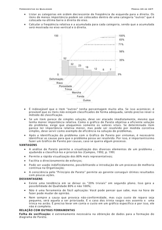 Ferramentas da Qualidade                                                                                     Página A5 de A27

    •    L i st ar as c at e gor i as e m o rd em d ecre sce nt e de f re qüên ci a d a e s qu erd a p ar a a di re it a. Os
         i t e n s de men o s im por tâ n c i a po dem s e r c o lo c a d o s de n t r o de um a c a t e gor i a "ou tr o s " que é
         c o l o c ad a n a ú l t i m a b ar r a à d i r e i t a do e i xo.
    •    C alc ul ar a fre qüê nc i a re l ati va e a acumulad a par a cada categor i a, sendo que a ac umulad a
         s er á mos tr ad a no e i xo v er t ic al e à d ir ei t a.


                                 150                                                             100%
                                                                                                 83%
                                                                                                 71%

                                                                                                 56%

                                           52
                                                                                                 35%
                                                  32
                                                         23
                                                                18
                                                                         12      6      7
                                    0                                                           0%
                             Deformação
                                    Risco
                                      Porosidade
                                          Trinca
                                                   Mancha
                                                        Fenda
                                                               Outros


    •    É i n de sej á ve l q ue o i te m “ou tr o s” t e n h a per ce n t a ge m m u i to a l t a . S e i sso a c o n te c e r , é
         p ro v ável q ue os i t ens não es te j am c l a ss if ic a dos d e for m a a d eq u ad a , sen do pre ci so re ver o
         m é tod o de c l a ss if ic aç ão.
    •    Se um i tem p ar ece de s im pl es so luç ão, de ve ser at ac ad o ime d i atam en te, me sm o q ue
         tenh a menor impo rtânc i a re lativa. Como o gráf ico de Pare to obje tiva a e ficie nte so luç ão
         d o prob lem a , e x i ge q ue a t a quem os s ome nt e o s v a lore s v it a i s. Se de ter m ina d o i tem
         p arece te r i m por t ânc ia re l at iv a m e n o r , m as p o de ser r e so l vi do p o r med i d a c o r r e t i v a
         s i mp le s, deve ser vi r como e xe mp lo de ef ic iênc i a n a so lução de p rob le mas .
    •  A pó s a i den t if ic aç ão d o p rob le ma c om o Grá f ico de P are to por s in to m as , é ne ces s ár io
       i de ntif ic ar as c au s as par a que o pro bl ema pos s a ser r e sol v i do . P o r i ss o , é im por t a n tí s si mo
       f aze r u m Gráf ico de P are to por c aus as, c as o se q ue ir a alg um pro ce sso .
V A NTA G E NS
    •    A a n á l i s e d e P ar e t o p e r m i t e a visualizaç ão dos diver sos e le men tos d e um pro ble m a ,
         aj udan do a c l assif ic á-los e pr ior i zá-los (Campos, 1992 , p. 199 )
    •    Permite a rápida visualizaç ão dos 80 % mais represen tativo s;
    •    F a c il i t a o dire cio n ame nt o de e sforço s;
    •    Po de se r usado in def inidamen te, po ssibilitando a in tro duç ão de um proce s so de me lhor ia
         co ntín ua n a Organizaç ão;
    •  A con sc iên ci a pe lo “P rinc í pio de Pare to ” per mi t e ao geren te con se gu ir ót i mo s re su l t ad os
       co m pouc as açõe s.
DE S VANTA G ENS
    •    E x i s te u m a t en dên ci a e m se deixa r o s “20% t ri v i a is ” e m se gun do pl a no. Iss o ger a a
         possibilidade de Qualidade 80% e n ão 1 00%;
    •    N ão é u m a ferr amen t a de f áci l apl i c aç ão: V ocê pod e pen s ar q ue s ab e, m as n a hor a de
         f aze r po de m u d ar de op in i ão.
    •      Ne m se mpre a c au s a q ue pro voca n ão - confor m id a de, m a s cuj o cu s to de r ep a ro sej a
           p eq ueno, ser á aque l a a s er pr ior izad a. É o c a s o d o s tr in t a r a s go s n o s a sse n to x u m a
           t r inc a no avi ã o. É pr eci so le v ar em con t a o cu s to e m um g r áf ico e spec íf ic o e por i s so, e le
           n ão é co mpl e to.
R E LAÇÃO CO M O UT RA S F E RRA MEN T A S
F o l h a d e v e r i f i ca ç ã o : é e xtremamen te necessár i a n a obte nç ão de dado s para a for m ação do
d i a gr a m a de P a r e to.
 