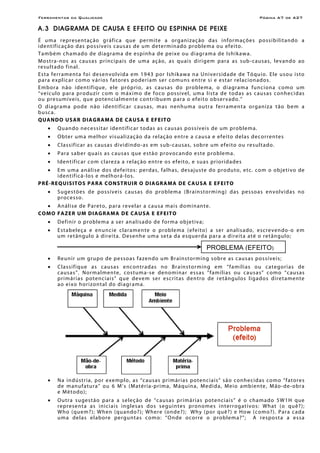 Ferramentas da Qualidade                                                                                             Página A7 de A27

A.3 DIAGRAMA DE CAUSA E EFEITO OU ESPINHA DE PEIXE
É uma representaç ão gr áfica que per mite a org an i zaç ão d a s inf orm a çõe s p o ss i bi l it an do a
i de nt if ic a ç ão d as po ss íve is c au s as d e u m de ter mi n ado pro ble m a o u ef ei to.
T am bém cham ado de di agr am a de e sp inh a de p ei xe o u diagr am a de Is hi kaw a.
Mostr a-nos as causas pr incipais de uma aç ão, as q u ai s d ir i g e m p ar a a s s ub - c au sa s , le v an d o ao
re su l t a do f in a l.
Esta ferr amen ta foi de sen vo l vida em 1943 por Ish i kawa n a Unive rsidade de Tóquio. Ele uso u isto
par a e xplicar como vários fatore s pode riam ser comun s en tre si e estar re lacion ado s.
E m bor a n ão ide nt if iqu e, el e próp rio , a s c au s a s do pro ble m a, o d i a gr a m a fu nc ion a com o u m
“ v e í c u l o p ar a p r o du z i r c o m o m á x i m o de f o c o p oss í ve l , um a l i s t a de t o d as a s caus a s conhecidas
o u pre s umíve is, qu e po ten ci al men te c on tri bu em p ar a o ef ei to o b ser vado. ”
O d i a gr a m a p od e n ão i de nt if ic a r c a us a s, m as nenh u m a o u tr a fe rram en t a or gan i z a t ão be m a
b u sc a.
QUA N DO US AR DIA GRA MA DE CAU SA E EF EITO
    •    Q u an do n e c e ss i t ar id e n t i f i c ar to d as a s c au s as p o s s ív e i s de um pro ble m a.
    •    O b ter um a m e l h o r vi s ua l i z aç ã o d a r e l aç ão e ntre a c ausa e ef eito de las de corre nte s
    •    C l a ss if ic ar as c au s a s d i vi d in do - as em s ub -c au sas , s obre um efe i to o u re su l t ado.
    •    P ar a s a ber q u a is a s c au s a s q ue e st ã o p r o vo c an do e s te pro ble m a.
    •    I den t if ic ar co m c l are z a a re l aç ão en tre o s e feit o, e su a s pr ior id a de s
    •    E m u m a aná l i se do s d efe i to s: per da s , f a lh a s, de s aju s te do p ro du to, e tc. co m o o bje t i vo de
         i de n t if ic á - lo s e mel h o r á - l o s.
P R É-R EQ UIS ITO S PA RA CO N STRUI R O DIA GRA MA DE CAU SA E EF EITO
    •    S u ge s tõ e s d e pos s í veis c a us a s do p r o ble m a ( B r a in st o r mi n g ) d as pes so a s e n volvi d a s n o
         p r o c e s so.
   • A n ál i se de P ar e t o , p ar a r e ve l ar a causa mais dominante.
CO MO FAZE R UM DIAG RAMA DE CAU SA E EFE ITO
    •    D ef in ir o p ro ble m a a ser an a l is a do d e for m a ob je ti v a;
    •    E s t a bel eç a e enu nc ie c l ar a men te o p rob le ma (e fe ito ) a ser an alisado, escre ven do -o em
         u m re t ân g ul o à d ire i t a. D es enhe um a se t a d a e sq uer d a par a a di rei t a a t é o r e t ân gu l o ;

                                                                                          PROBLEMA (EFEITO)
    •    Re un ir u m g ru po de pe ss o as f a zen do u m B r ai ns to rm in g s obr e as c au s a s po s sí ve is ;
    •    Classifique as causas e ncon tr adas no Br ain s tor min g e m “f amíl ias o u c ategor i as de
         c a us a s ”. N o r m al men te , c o s tu m a -se den o mi n a r e ss a s “ f am í l i as o u c a u s a s” c o mo “c au s as
         p r i m ár i as po ten c i a i s” q ue de ve m s e r e sc r i t as d en tro de r e t ângu los l i g a do s d ire t a men te
         ao e i xo hor izon tal do diagr ama.




    •    Na in dústr ia, por e xe mplo, as “c ausas pr imár ias po ten ciais” são conhe cidas como “f atore s
         d e m an uf atu r a” o u 6 M’ s (M atér i a-p ri m a, Máqu in a, Me di da, Mei o amb ien te , M ão- d e- obr a
         e Mé to do );
    •    O u tr a s u ges t ã o p ar a a s e le ç ão          de “ c au s a s pr imárias potenciais” é o chamado 5W1H que
         r e pre se n t a a s i n i c i a i s in g le s a s   dos s e gu in te s p rono me s i n terr ogat ivo s: Wh at (o qu ê? );
         W ho (qu em? ); W hen (qu ando ? );                  Wher e (on de ?); W hy ( por q u ê? ) e H ow ( c o mo ? ) . P ar a c a d a
         u m a de l a s e l abo re per gu nt a s              com o: “O nde o corre o p rob le m a? ”; A r e spo st a a e s s a
 