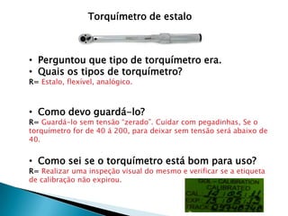 Torquímetro de estalo



• Perguntou que tipo de torquímetro era.
• Quais os tipos de torquímetro?
R= Estalo, flexível, analógico.



• Como devo guardá-lo?
R= Guardá-lo sem tensão “zerado”. Cuidar com pegadinhas, Se o
torquímetro for de 40 á 200, para deixar sem tensão será abaixo de
40.


• Como sei se o torquímetro está bom para uso?
R= Realizar uma inspeção visual do mesmo e verificar se a etiqueta
de calibração não expirou.
 