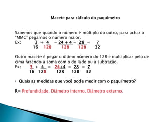 Macete para cálculo do paquímetro


Sabemos que quando o número é múltiplo do outro, para achar o
“MMC” pegamos o número maior.
Ex:      3 + 4 = 24 + 4 = 28 =       7
        16 128      128    128      32

Outro macete é pegar o último número do 128 e multiplicar pelo de
cima fazendo a soma com o do lado ou a subtração.
Ex:    3 + 4 = 24+4 = 28 = 7
       16 128      128      128  32

• Quais as medidas que você pode medir com o paquímetro?

R= Profundidade, Diâmetro interno, Diâmetro externo.
 
