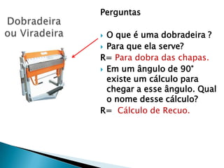 Perguntas

 O que é uma dobradeira ?
 Para que ela serve?
R= Para dobra das chapas.
 Em um ângulo de 90°
  existe um cálculo para
  chegar a esse ângulo. Qual
  o nome desse cálculo?
R= Cálculo de Recuo.
 