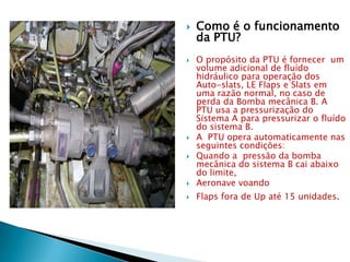    Como é o funcionamento
    da PTU?
   O propósito da PTU é fornecer um
    volume adicional de fluído
    hidráulico para operação dos
    Auto-slats, LE Flaps e Slats em
    uma razão normal, no caso de
    perda da Bomba mecânica B. A
    PTU usa a pressurização do
    Sistema A para pressurizar o fluído
    do sistema B.
   A PTU opera automaticamente nas
    seguintes condições:
   Quando a pressão da bomba
    mecânica do sistema B cai abaixo
    do limite,
   Aeronave voando
   Flaps fora de Up até 15 unidades.
 
