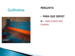PERGUNTA
Guilhotina
             • PARA QUE SERVE?
             R= PARA CORTE DAS
             CHAPAS
 