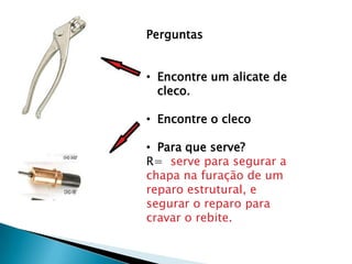 Perguntas


• Encontre um alicate de
  cleco.

• Encontre o cleco

• Para que serve?
R= serve para segurar a
chapa na furação de um
reparo estrutural, e
segurar o reparo para
cravar o rebite.
 