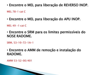 • Encontre o MEL para liberação de REVERSO INOP.
MEL 78-1 cat C


• Encontre o MEL para liberação do APU INOP.
MEL 49 -1 cat C

• Encontre o SRM para os limites permissíveis do
NOSE RADOME.
SRM, 53-10-72-1A-1


• Encontre o AMM de remoção e instalação do
RADOME.
AMM 53-52-00/401
 