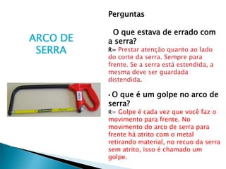 Perguntas

           O que estava de errado com
ARCO DE   a serra?
 SERRA    R= Prestar atenção quanto ao lado
          do corte da serra. Sempre para
          frente. Se a serra está estendida, a
          mesma deve ser guardada
          distendida.

          •O que é um golpe no arco de
          serra?
          R= Golpe é cada vez que você faz o
          movimento para frente. No
          movimento do arco de serra para
          frente há atrito com o metal
          retirando material, no recuo da serra
          sem atrito, isso é chamado um
          golpe.
 