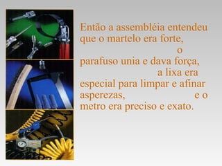 Então a assembléia entendeu
que o martelo era forte,
                      o
parafuso unia e dava força,
                 a lixa era
especial para limpar e afinar
asperezas,                 eo
metro era preciso e exato.
 
