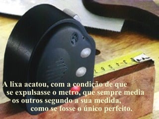 A lixa acatou, com a condição de que
 se expulsasse o metro, que sempre media
   os outros segundo a sua medida,
         como se fosse o único perfeito.
 