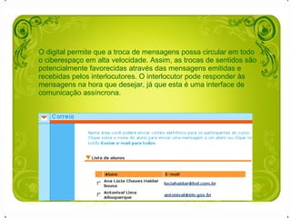 O digital permite que a troca de mensagens possa circular em todo o ciberespaço em alta velocidade. Assim, as trocas de sentidos são potencialmente favorecidas através das mensagens emitidas e  recebidas pelos interlocutores. O interlocutor pode responder às mensagens na hora que desejar, já que esta é uma interface de comunicação assíncrona. 
