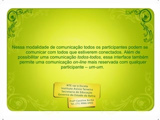 Nessa modalidade de comunicação todos os participantes podem se comunicar com todos que estiverem conectados. Além de possibilitar uma comunicação  todos-todos,  essa interface também permite uma comunicação  on-line  mais reservada com qualquer participante –  um-um .  
