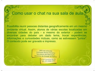 Como usar o chat na sua sala de aula Possibilita reunir pessoas distantes geograficamente em um mesmo ambiente virtual. Assim, alunos de várias escolas localizadas em diversas cidades do país - e mesmo do exterior - podem se encontrar para debater um dado tema, trocar experiências, informações e curiosidades mútuas, como se estivessem "juntos". O conteúdo pode ser gravado e impresso.   