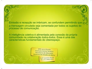 Emissão e recepção se imbricam, se confundem permitindo que  a mensagem circulada seja comentada por todos os sujeitos do processo de comunicação.  A inteligência coletiva é alimentada pela conexão da própria comunidade na colaboração  todos-todos . Essa é uma das características fundamentais do ciberespaço. 