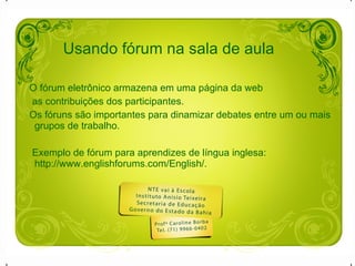 O fórum eletrônico armazena em uma página da web  as contribuições dos participantes.  Os fóruns são importantes para dinamizar debates entre um ou mais grupos de trabalho. Exemplo de fórum para aprendizes de língua inglesa: http://www.englishforums.com/English/. Usando fórum na sala de aula 