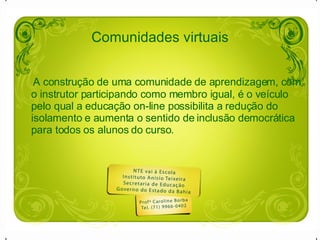 Comunidades virtuais   A construção de uma comunidade de aprendizagem, com o instrutor participando como membro igual, é o veículo pelo qual a educação on-line possibilita a redução do isolamento e aumenta o sentido de inclusão democrática para todos os alunos do curso.  