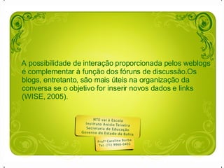 A possibilidade de interação proporcionada pelos weblogs é complementar à função dos fóruns de discussão.Os blogs, entretanto, são mais úteis na organização da conversa se o objetivo for inserir novos dados e links (WISE, 2005).  