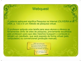 Webquest A palavra webquest significa Pesquisa na Internet (OLIVEIRA et al, 2004, p. 132) e é um método de pesquisa virtual. O professor estipula uma tarefa para seus alunos e oferece as ferramentas (links de sites de pesquisa, previamente escolhidos pelo professor) para que eles mesmos busquem o conteúdo e atinjam um resultado, que será exposto de forma virtual (pelo computador) ou convencional (produção manual).  