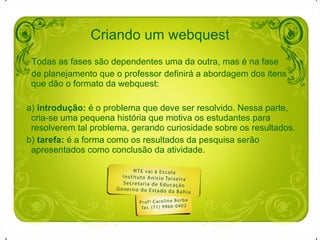 Todas as fases são dependentes uma da outra, mas é na fase  de planejamento que o professor definirá a abordagem dos itens que dão o formato da webquest: a)  introdução:  é o problema que deve ser resolvido. Nessa parte, cria-se uma pequena história que motiva os estudantes para resolverem tal problema, gerando curiosidade sobre os resultados.  b)  tarefa:  é a forma como os resultados da pesquisa serão apresentados como conclusão da atividade. Criando um webquest 