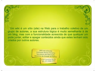 Um wiki é um sítio (site) na Web para o trabalho coletivo de um grupo de autores, a sua estrutura lógica é muito semelhante à de um blog, mas com a funcionalidade acrescida de que qualquer um pode juntar, editar e apagar conteúdos ainda que estes tenham sido criados por outros autores.  