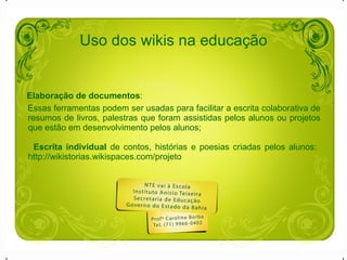 Uso dos wikis na educação Elaboração de documentos :  Essas ferramentas podem ser usadas para facilitar a escrita colaborativa de resumos de livros, palestras que foram assistidas pelos alunos ou projetos que estão em desenvolvimento pelos alunos;  Escrita individual  de contos, histórias e poesias criadas pelos alunos:  http://wikistorias.wikispaces.com/projeto   