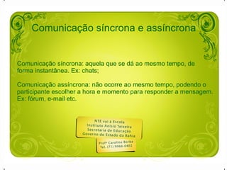 Comunicação síncrona e assíncrona Comunicação síncrona: aquela que se dá ao mesmo tempo, de forma instantânea. Ex: chats; Comunicação assíncrona: não ocorre ao mesmo tempo, podendo o  participante escolher a hora e momento para responder a mensagem. Ex: fórum, e-mail etc. 
