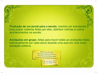 Produção de um jornal para a escola , mantido por estudantes e para postar matérias feitas por eles, distribuir notícias e outros acontecimentos na escola;  Anotações em grupo , feitas para reunir todas as anotações feitas individualmente por cada aluno durante uma aula em uma única anotação coletiva;  