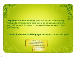 Registrar as diversas idéias  advindas de um  brainstorming , facilitando principalmente essa tarefa se os alunos estiverem geograficamente distantes ou sem condições para encontros presenciais;  Contribuir com outras Wiki pages  existentes, como a Wikipedia.   