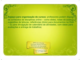 Espaço para organização de cursos : professores podem dispor os conteúdos de disciplinas  online  – como slides, notas de aulas, sugestões de leituras, referências ( links ) para documentos na Web – ou para divulgação de calendário de atividades, com datas para avaliações e entrega de trabalhos;  