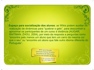 Espaço para socialização dos alunos : as Wikis podem auxiliar na realização de dinâmicas para “quebrar o gelo”, para descontrair e aproximar os participantes de um curso à distância (AUGAR; RAITMAN; ZHOU, 2004), por meio da resposta a perguntas como “encontre pelo menos um aluno que tem um carro da mesma cor que o seu” ou “encontre um aluno que fale outro idioma diferente do Português”.  