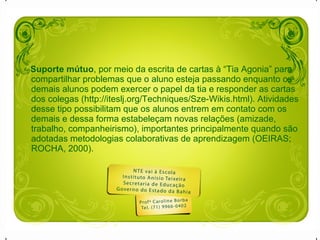 Suporte mútuo , por meio da escrita de cartas à “Tia Agonia” para compartilhar problemas que o aluno esteja passando enquanto os demais alunos podem exercer o papel da tia e responder as cartas dos colegas (http://iteslj.org/Techniques/Sze-Wikis.html). Atividades desse tipo possibilitam que os alunos entrem em contato com os demais e dessa forma estabeleçam novas relações (amizade, trabalho, companheirismo), importantes principalmente quando são adotadas metodologias colaborativas de aprendizagem (OEIRAS; ROCHA, 2000). 