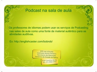 Podcast na sala de aula Os professores de idiomas podem usar os serviços de Podcasting nas salas de aula como uma fonte de material autêntico para as atividades auditivas. Ex: http://englishcaster.com/bobrob/ 