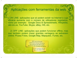 1) ON LINE: aplicações que só podem existir na Internet e cuja eficácia aumenta com o número de utilizadores registados, como por exemplo:  Google Docs & Spreadsheets, Wikipédia, del.icio.us, YouTube, Skype, eBay, Hi5, etc. 2) OFF LINE: aplicações que podem funcionar offline, mas que também podem trazer grandes vantagens se estiverem online: Picasa Fotos, Google Map, Mapquest, iTunes, etc. Aplicações com ferramentas da web 